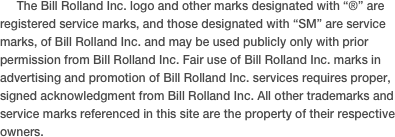      The Bill Rolland Inc. logo and other marks designated with “®” are registered service marks, and those designated with “SM” are service marks, of Bill Rolland Inc. and may be used publicly only with prior permission from Bill Rolland Inc. Fair use of Bill Rolland Inc. marks in advertising and promotion of Bill Rolland Inc. services requires proper, signed acknowledgment from Bill Rolland Inc. All other trademarks and service marks referenced in this site are the property of their respective owners.